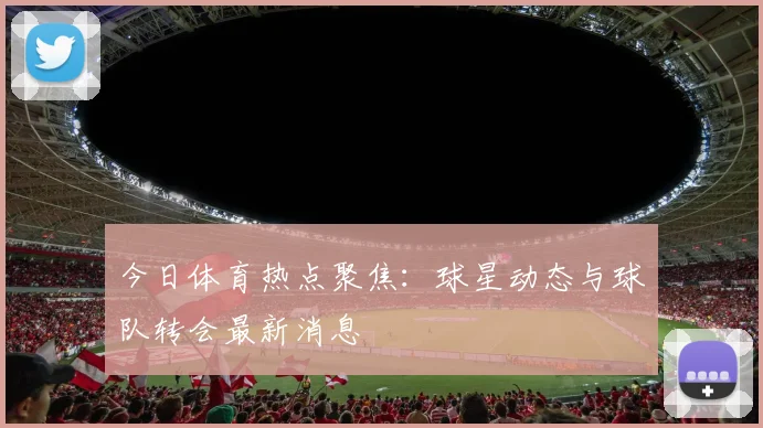 今日体育热点聚焦：球星动态与球队转会最新消息