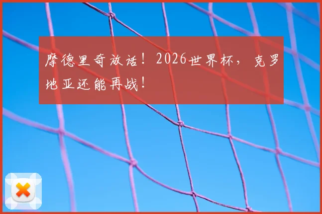 摩德里奇放话！2026世界杯，克罗地亚还能再战！
