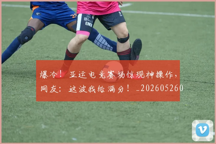 爆冷!亚运电竞赛场惊现神操作,网友:这波我给满分!_20260526085337