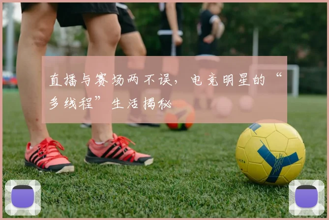 直播与赛场两不误，电竞明星的“多线程”生活揭秘