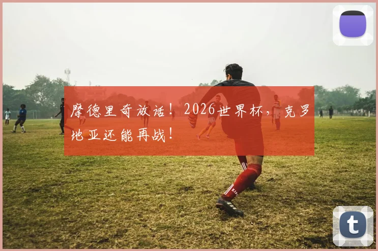 摩德里奇放话!2026世界杯,克罗地亚还能再战!