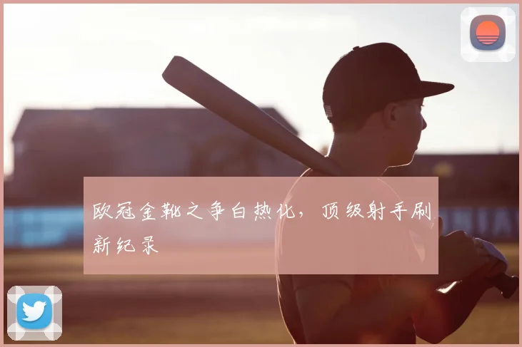欧冠金靴之争白热化，顶级射手刷新纪录