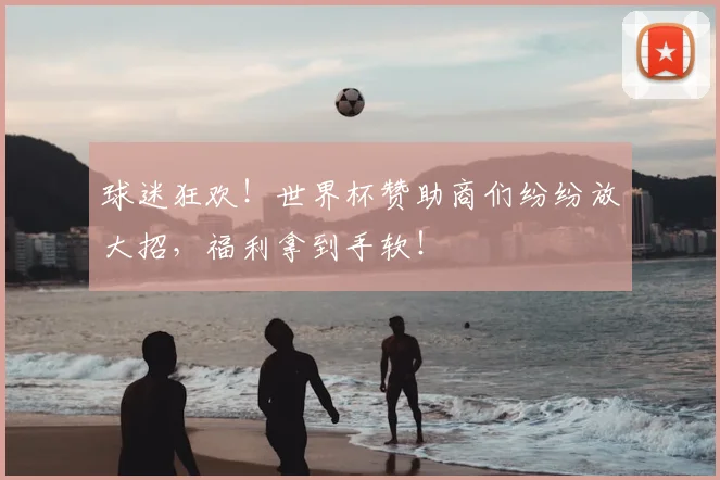 球迷狂欢!世界杯赞助商们纷纷放大招,福利拿到手软!