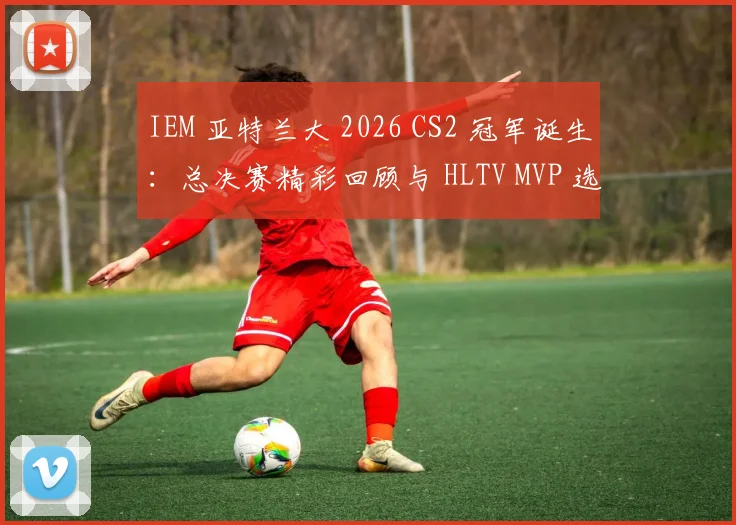 IEM 亚特兰大 2026 CS2 冠军诞生：总决赛精彩回顾与 HLTV MVP 选手