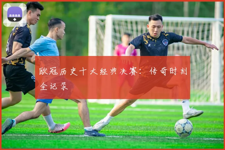 欧冠历史十大经典决赛:传奇时刻全记录