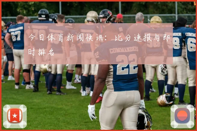 今日体育新闻快讯：比分速报与即时排名