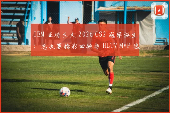 IEM 亚特兰大 2026 CS2 冠军诞生：总决赛精彩回顾与 HLTV MVP 选手