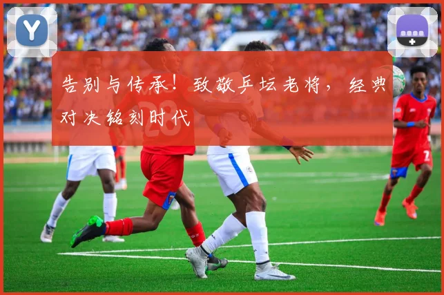 告别与传承！致敬乒坛老将，经典对决铭刻时代