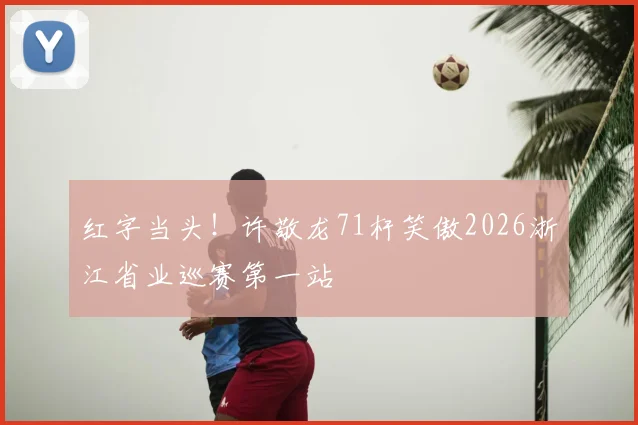 红字当头!许敬龙71杆笑傲2026浙江省业巡赛第一站