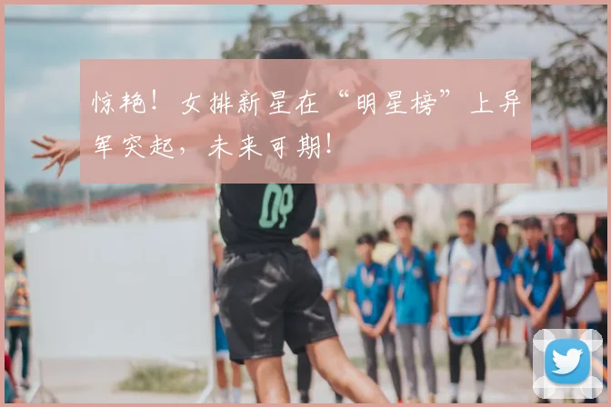 惊艳!女排新星在“明星榜”上异军突起,未来可期!