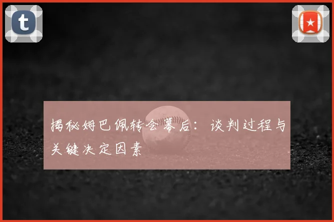 揭秘姆巴佩转会幕后：谈判过程与关键决定因素