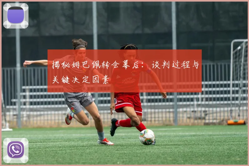 揭秘姆巴佩转会幕后:谈判过程与关键决定因素