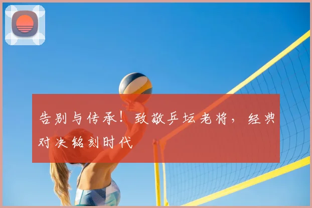 告别与传承！致敬乒坛老将，经典对决铭刻时代