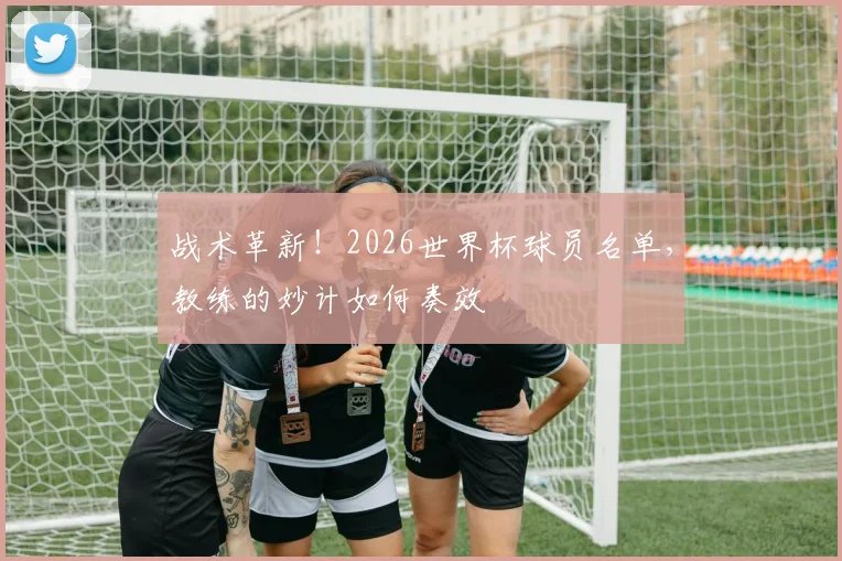 战术革新！2026世界杯球员名单，教练的妙计如何奏效
