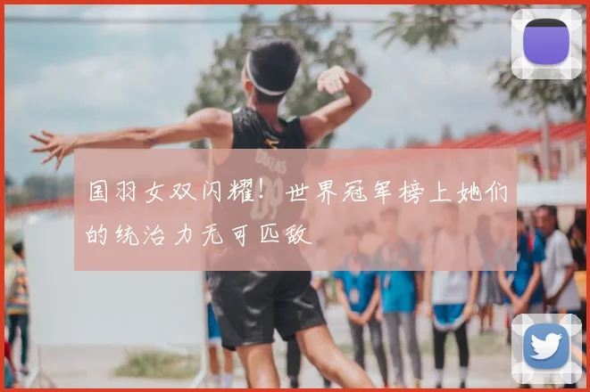 国羽女双闪耀！世界冠军榜上她们的统治力无可匹敌