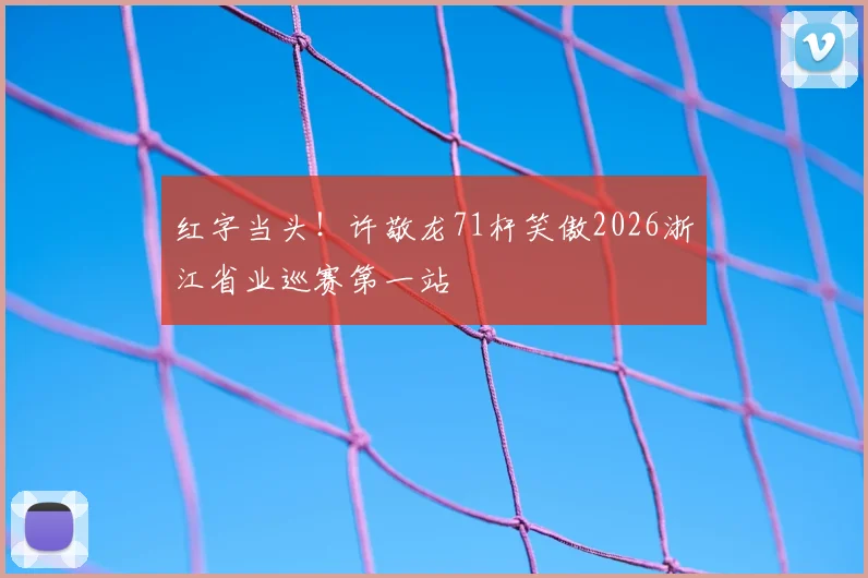 红字当头!许敬龙71杆笑傲2026浙江省业巡赛第一站