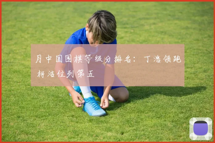 月中国围棋等级分排名：丁浩领跑 柯洁位列第五