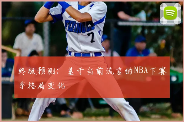 终极预测：基于当前流言的NBA下赛季格局变化