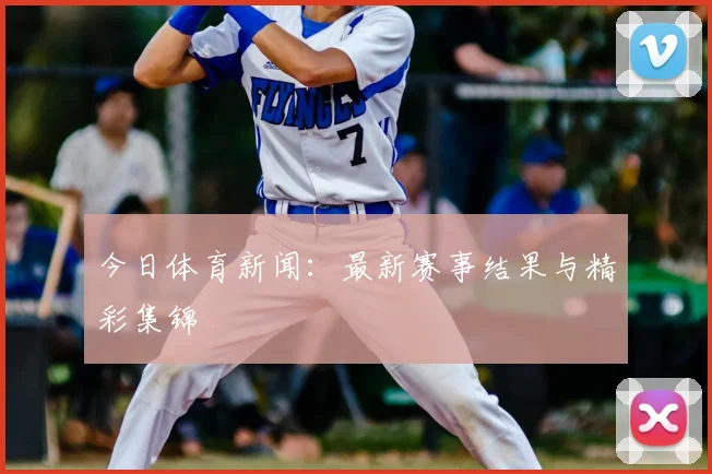 今日体育新闻：最新赛事结果与精彩集锦
