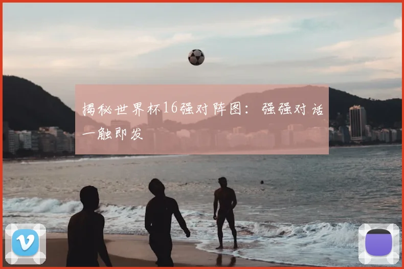 揭秘世界杯16强对阵图：强强对话一触即发