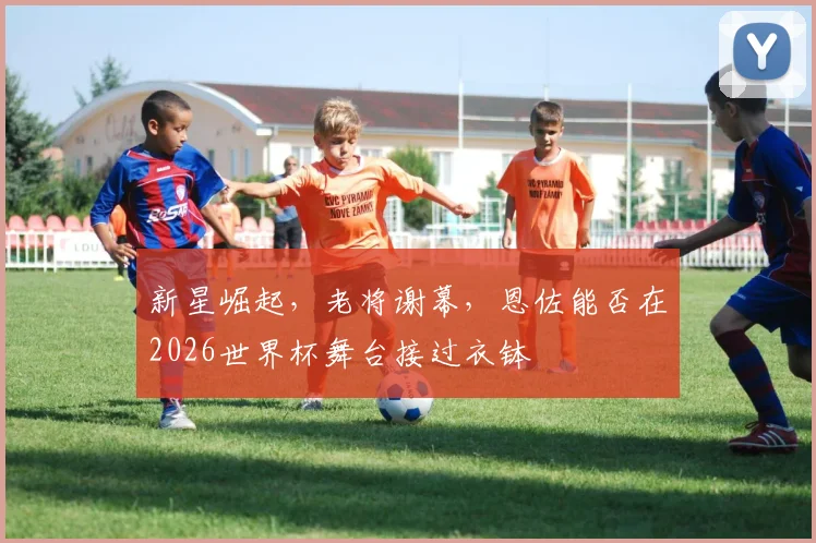 新星崛起，老将谢幕，恩佐能否在2026世界杯舞台接过衣钵